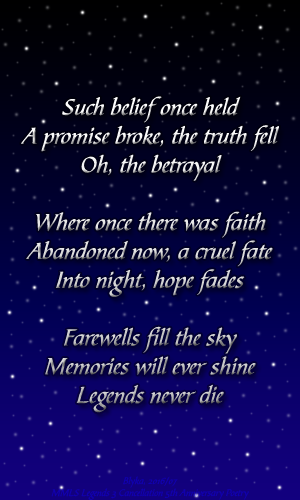 Such belief once held A promise broke, the truth fell Oh, the betrayal  Where once there was faith Abandoned now, a cruel fate Into night, hope fades  Farewells fill the sky Memories will ever shine Legends never die